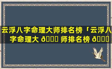 云浮八字命理大师排名榜「云浮八字命理大 🐋 师排名榜 🐝 第一」